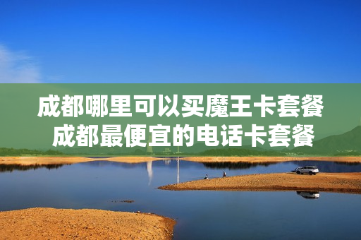 成都哪里可以买魔王卡套餐 成都最便宜的电话卡套餐