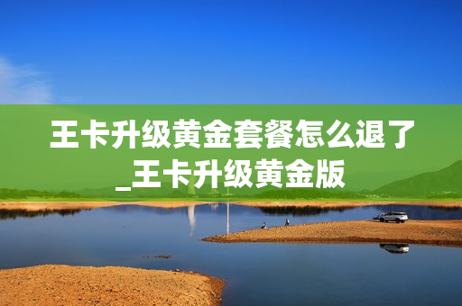王卡升级黄金套餐怎么退了_王卡升级黄金版