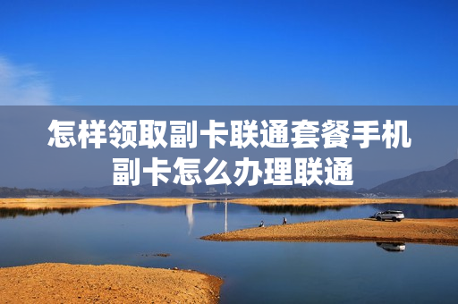 怎样领取副卡联通套餐手机 副卡怎么办理联通