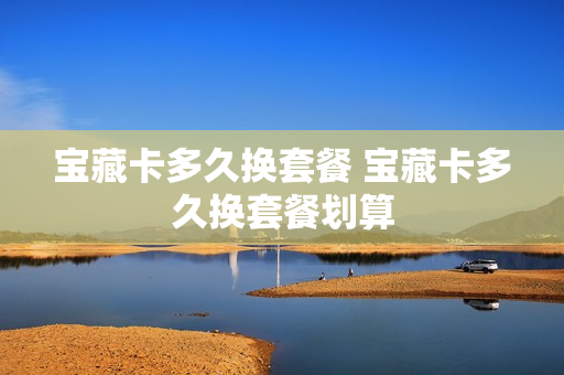 宝藏卡多久换套餐 宝藏卡多久换套餐划算