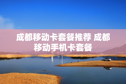 成都移动卡套餐推荐 成都移动手机卡套餐