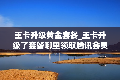 王卡升级黄金套餐_王卡升级了套餐哪里领取腾讯会员