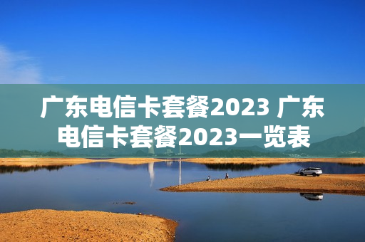 广东电信卡套餐2023 广东电信卡套餐2023一览表