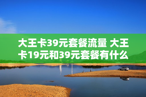 大王卡39元套餐流量 大王卡19元和39元套餐有什么区别