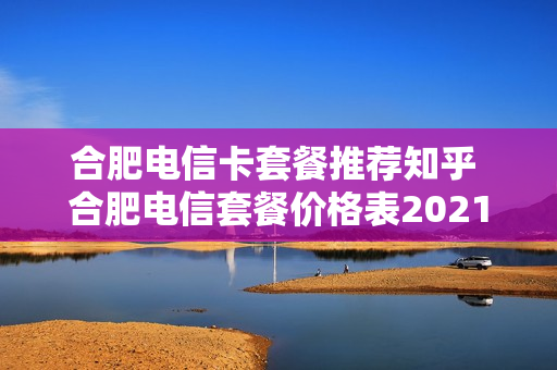 合肥电信卡套餐推荐知乎 合肥电信套餐价格表2021