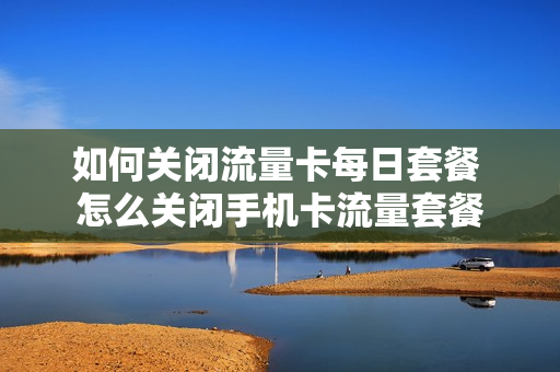 如何关闭流量卡每日套餐 怎么关闭手机卡流量套餐