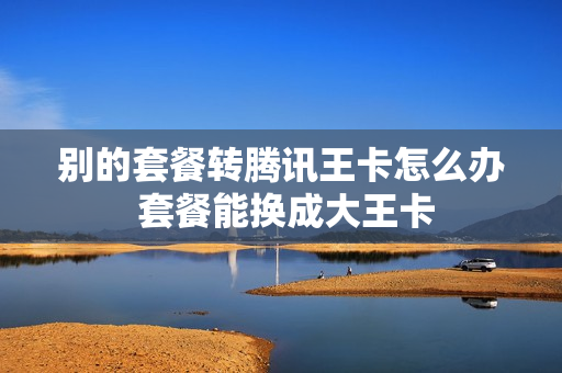 别的套餐转腾讯王卡怎么办 套餐能换成大王卡