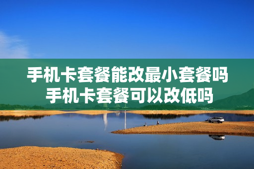 手机卡套餐能改最小套餐吗 手机卡套餐可以改低吗