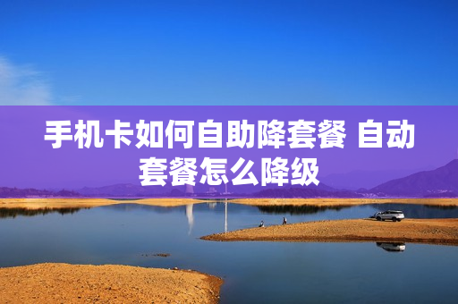 手机卡如何自助降套餐 自动套餐怎么降级