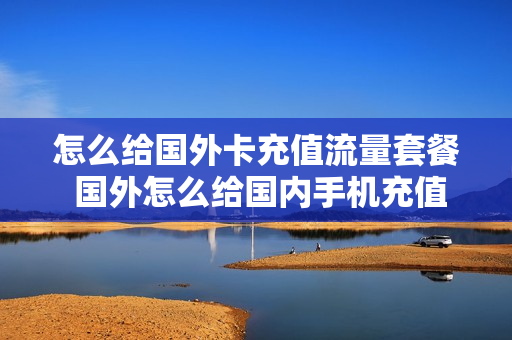 怎么给国外卡充值流量套餐 国外怎么给国内手机充值