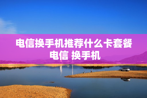 电信换手机推荐什么卡套餐 电信 换手机