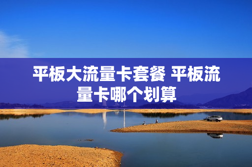 平板大流量卡套餐 平板流量卡哪个划算