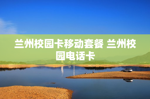 兰州校园卡移动套餐 兰州校园电话卡