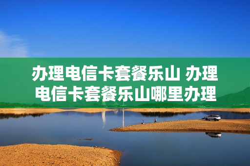 办理电信卡套餐乐山 办理电信卡套餐乐山哪里办理