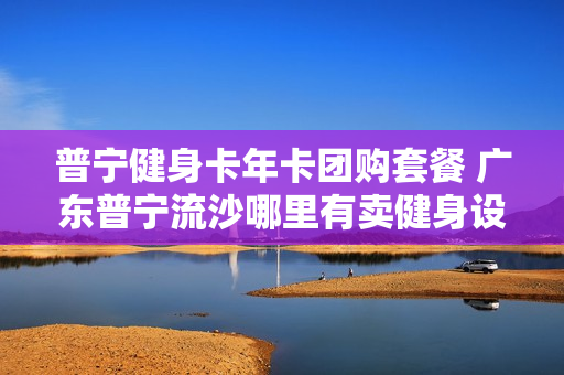 普宁健身卡年卡团购套餐 广东普宁流沙哪里有卖健身设备