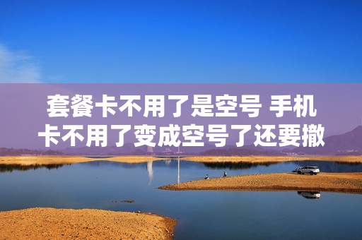 套餐卡不用了是空号 手机卡不用了变成空号了还要撤销吗