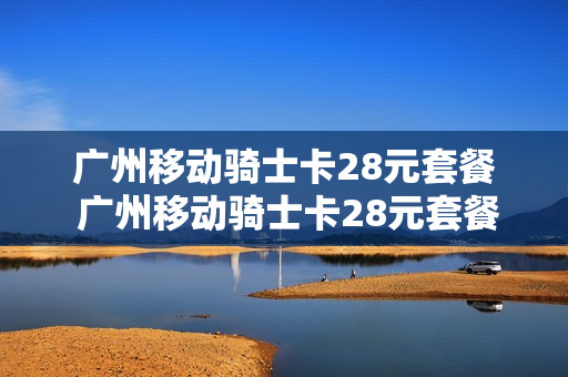广州移动骑士卡28元套餐 广州移动骑士卡28元套餐是真的吗