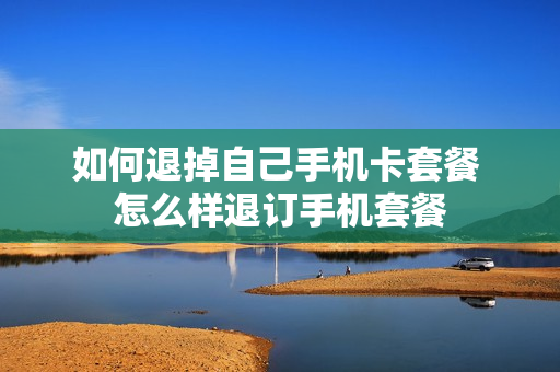 如何退掉自己手机卡套餐 怎么样退订手机套餐