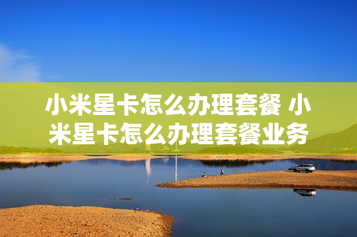 小米星卡怎么办理套餐 小米星卡怎么办理套餐业务