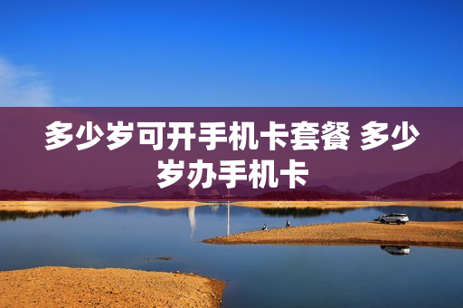 多少岁可开手机卡套餐 多少岁办手机卡