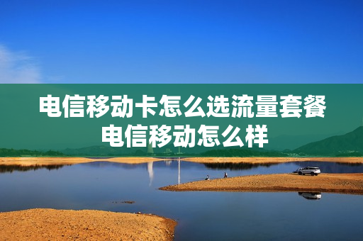 电信移动卡怎么选流量套餐 电信移动怎么样