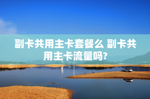 副卡共用主卡套餐么 副卡共用主卡流量吗?