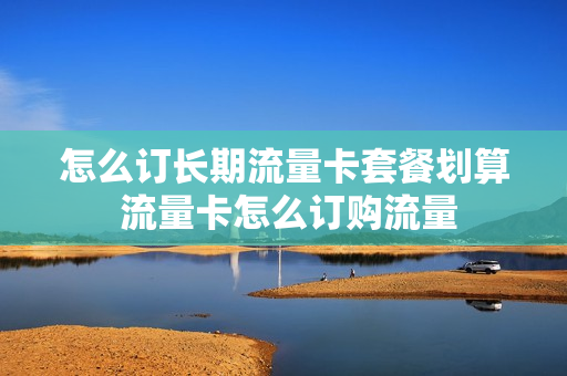 怎么订长期流量卡套餐划算 流量卡怎么订购流量