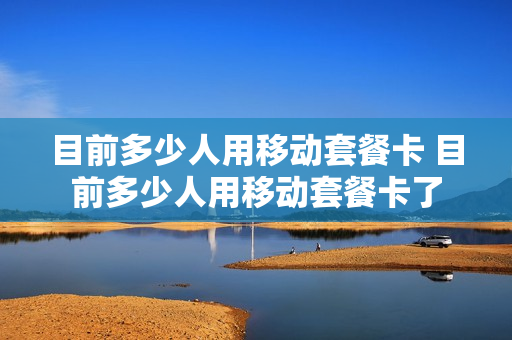 目前多少人用移动套餐卡 目前多少人用移动套餐卡了