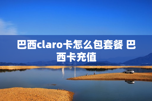 巴西claro卡怎么包套餐 巴西卡充值