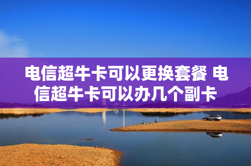 电信超牛卡可以更换套餐 电信超牛卡可以办几个副卡