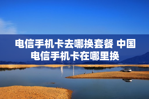 电信手机卡去哪换套餐 中国电信手机卡在哪里换