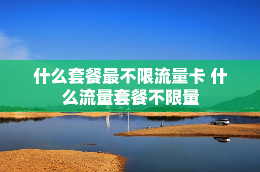 什么套餐最不限流量卡 什么流量套餐不限量