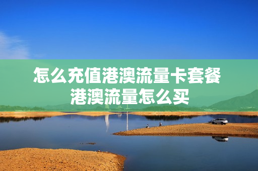 怎么充值港澳流量卡套餐 港澳流量怎么买