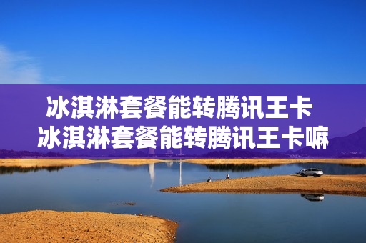 冰淇淋套餐能转腾讯王卡 冰淇淋套餐能转腾讯王卡嘛
