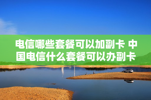 电信哪些套餐可以加副卡 中国电信什么套餐可以办副卡