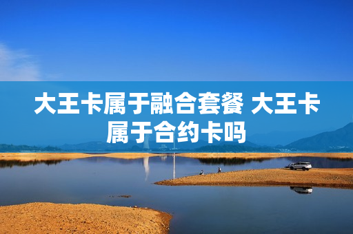 大王卡属于融合套餐 大王卡属于合约卡吗