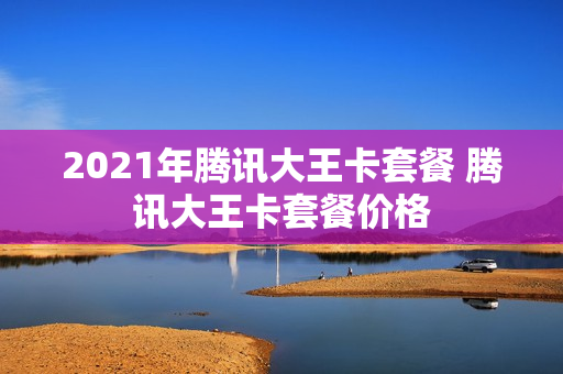 2021年腾讯大王卡套餐 腾讯大王卡套餐价格