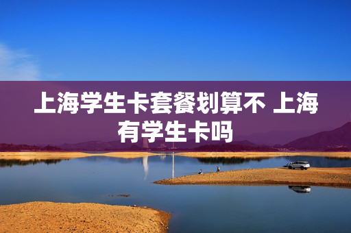 上海学生卡套餐划算不 上海有学生卡吗