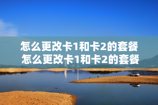 怎么更改卡1和卡2的套餐 怎么更改卡1和卡2的套餐业务