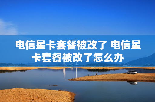 电信星卡套餐被改了 电信星卡套餐被改了怎么办