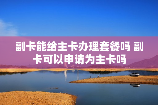 副卡能给主卡办理套餐吗 副卡可以申请为主卡吗