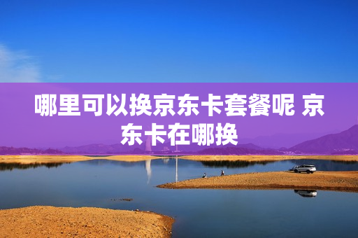 哪里可以换京东卡套餐呢 京东卡在哪换