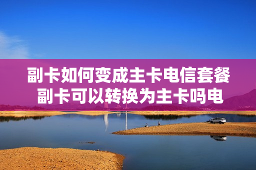 副卡如何变成主卡电信套餐 副卡可以转换为主卡吗电信