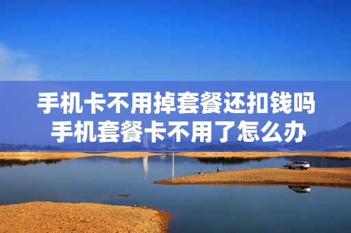 手机卡不用掉套餐还扣钱吗 手机套餐卡不用了怎么办