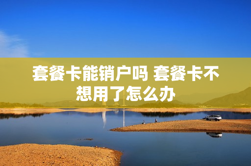 套餐卡能销户吗 套餐卡不想用了怎么办