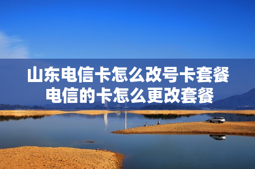 山东电信卡怎么改号卡套餐 电信的卡怎么更改套餐