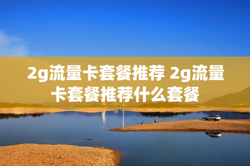 2g流量卡套餐推荐 2g流量卡套餐推荐什么套餐