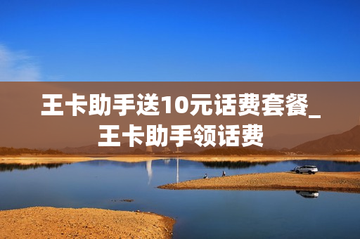 王卡助手送10元话费套餐_王卡助手领话费