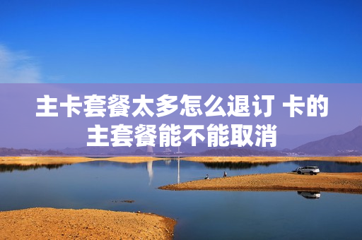 主卡套餐太多怎么退订 卡的主套餐能不能取消