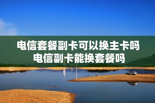 电信套餐副卡可以换主卡吗 电信副卡能换套餐吗